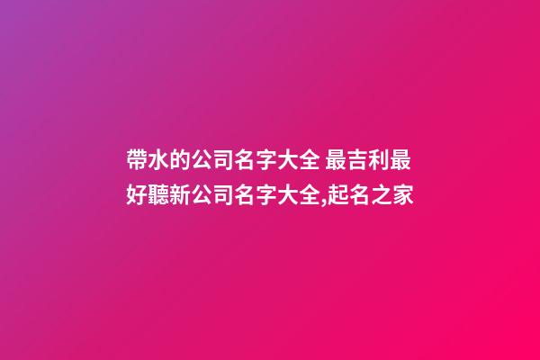 帶水的公司名字大全 最吉利最好聽新公司名字大全,起名之家